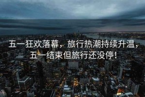 五一狂歡落幕，旅行熱潮持續升溫，五一結束但旅行還沒(méi)停！