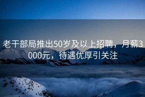 老干部局推出50歲及以上招聘，月薪3000元，待遇優(yōu)厚引關(guān)注