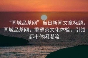 “同城品茶網(wǎng)”當日新聞文章標題，同城品茶網(wǎng)，重塑茶文化體驗，引領(lǐng)都市休閑潮流