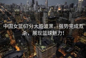 中國女籃67分大勝波黑，強勢完成雙殺，展現籃球魅力！