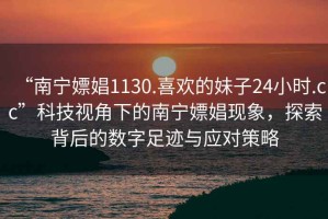 “南寧嫖娼1130.喜歡的妹子24小時(shí).cc”科技視角下的南寧嫖娼現象，探索背后的數字足跡與應對策略