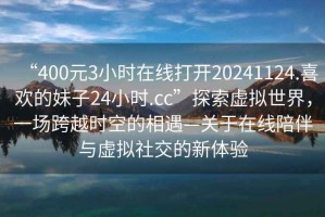 “400元3小時(shí)在線(xiàn)打開(kāi)20241124.喜歡的妹子24小時(shí).cc”探索虛擬世界，一場(chǎng)跨越時(shí)空的相遇—關(guān)于在線(xiàn)陪伴與虛擬社交的新體驗