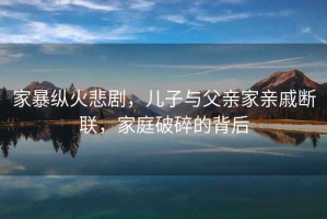 家暴縱火悲劇，兒子與父親家親戚斷聯(lián)，家庭破碎的背后