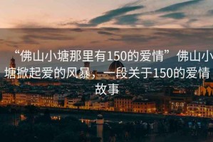 “佛山小塘那里有150的愛(ài)情”佛山小塘掀起愛(ài)的風(fēng)暴，一段關(guān)于150的愛(ài)情故事
