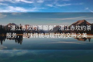“湛江赤坎約茶服務(wù)”湛江赤坎約茶服務(wù)，品味傳統與現代的交融之美