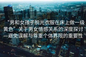 “男和女孩子脫光衣服在床上做一級黃色”關(guān)于男女情感關(guān)系的深度探討—避免誤解與尊重個(gè)體界限的重要性