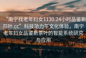 “南寧找老年婦女1130.24小時(shí)品鑒新茶葉.cc”科技助力茶文化體驗，南寧老年婦女品鑒新茶葉的智能系統研究與應用