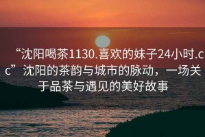 “沈陽(yáng)喝茶1130.喜歡的妹子24小時(shí).cc”沈陽(yáng)的茶韻與城市的脈動(dòng)，一場(chǎng)關(guān)于品茶與遇見(jiàn)的美好故事