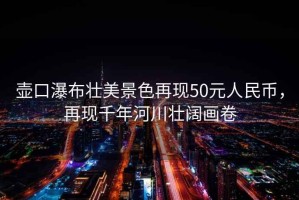 壺口瀑布壯美景色再現50元人民幣，再現千年河川壯闊畫(huà)卷