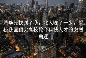清華先找到了我，北大晚了一步，揭秘我國頂尖高校搶奪科技人才的激烈角逐