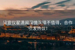 吳宣儀翟瀟聞深情演繹不值得，合作引發(fā)熱議！