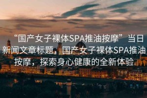 “國產(chǎn)女子裸體SPA推油按摩”當日新聞文章標題，國產(chǎn)女子裸體SPA推油按摩，探索身心健康的全新體驗