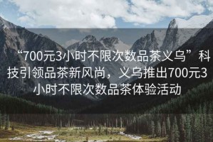 “700元3小時(shí)不限次數品茶義烏”科技引領(lǐng)品茶新風(fēng)尚，義烏推出700元3小時(shí)不限次數品茶體驗活動(dòng)