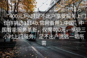 “400元3小時(shí)足不出戶(hù)享受服務(wù)上門(mén)任你挑選1114b.官網(wǎng)備用1.中國”中國智能服務(wù)革新，僅需400元，享受三小時(shí)上門(mén)服務(wù)，足不出戶(hù)挑選一切所需