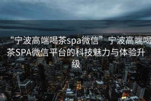 “寧波高端喝茶spa微信”寧波高端喝茶SPA微信平臺的科技魅力與體驗升級