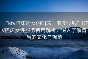 “ktv陪床的女的叫床一般多少錢(qián)”KTV陪床女性服務(wù)費用解析，深入了解背后的文化與規范