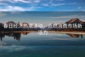春日經(jīng)濟熱潮涌動(dòng)，點(diǎn)燃消費市場(chǎng)新活力