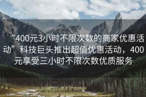 “400元3小時(shí)不限次數的商家優(yōu)惠活動(dòng)”科技巨頭推出超值優(yōu)惠活動(dòng)，400元享受三小時(shí)不限次數優(yōu)質(zhì)服務(wù)