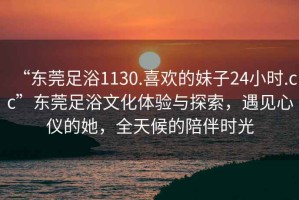 “東莞足浴1130.喜歡的妹子24小時(shí).cc”東莞足浴文化體驗與探索，遇見(jiàn)心儀的她，全天候的陪伴時(shí)光