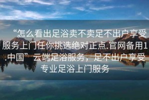 “怎么看出足浴賣(mài)不賣(mài)足不出戶(hù)享受服務(wù)上門(mén)任你挑選絕對正點(diǎn).官網(wǎng)備用1.中國”云端足浴服務(wù)，足不出戶(hù)享受專(zhuān)業(yè)足浴上門(mén)服務(wù)