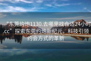 “東莞約炮1130.去哪里找合適24小時(shí).cc”探索東莞約炮新紀元，科技引領(lǐng)約會(huì )方式的革新