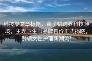 科技類(lèi)文章標題，黃子韜跨界科技領(lǐng)域，主理衛生巾品牌售價(jià)正式揭曉，引領(lǐng)女性護理新潮流！