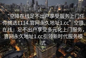 “空降在線(xiàn)足不出戶(hù)享受服務(wù)上門(mén)任你挑選1114.官網(wǎng)永久地址1.cc”空降在線(xiàn)』足不出戶(hù)享受多元化上門(mén)服務(wù)，官網(wǎng)永久地址1.cc引領(lǐng)新時(shí)代服務(wù)模式
