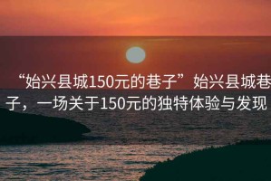 “始興縣城150元的巷子”始興縣城巷子，一場(chǎng)關(guān)于150元的獨特體驗與發(fā)現