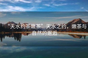 “天水約茶嫩茶”天水之約，嫩茶與自然的邂逅