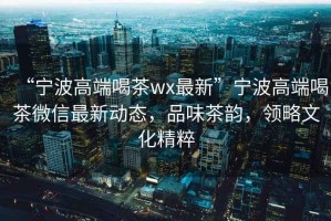 “寧波高端喝茶wx最新”寧波高端喝茶微信最新動(dòng)態(tài)，品味茶韻，領(lǐng)略文化精粹