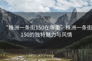 “株洲一條街150在哪里”株洲一條街150的獨特魅力與風(fēng)情