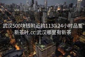 武漢500塊錢(qián)附近約1130.24小時(shí)品鑒新茶葉.cc:武漢哪里有新茶