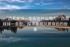“西昌妹妹一條街在什么地方”西昌妹妹一條街，探尋美麗風(fēng)景背后的故事