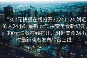 “300元快餐在線(xiàn)打開(kāi)20241124.附近的人24小時(shí)最新.cc”探索美食新紀元』300元快餐在線(xiàn)打開(kāi)，附近美食24小時(shí)最新動(dòng)態(tài)發(fā)布平臺上線(xiàn)