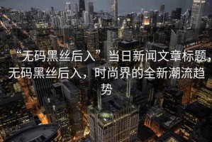 “無(wú)碼黑絲后入”當日新聞文章標題，無(wú)碼黑絲后入，時(shí)尚界的全新潮流趨勢
