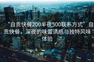 “自貢快餐200半夜500聯(lián)系方式”自貢快餐，深夜的味蕾誘惑與獨特風(fēng)味體驗