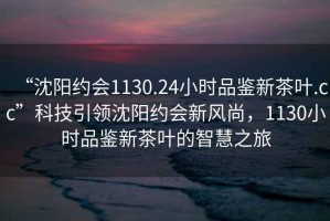 “沈陽(yáng)約會(huì )1130.24小時(shí)品鑒新茶葉.cc”科技引領(lǐng)沈陽(yáng)約會(huì )新風(fēng)尚，1130小時(shí)品鑒新茶葉的智慧之旅