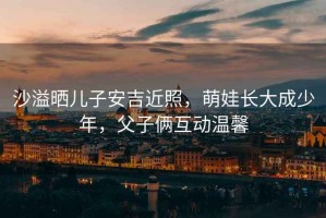 沙溢曬兒子安吉近照，萌娃長(cháng)大成少年，父子倆互動(dòng)溫馨