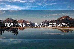 康輝有新身份，跨界發(fā)展再創(chuàng  )輝煌