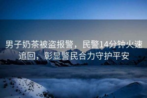 男子奶茶被盜報警，民警14分鐘火速追回，彰顯警民合力守護平安