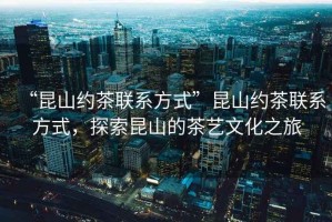“昆山約茶聯(lián)系方式”昆山約茶聯(lián)系方式，探索昆山的茶藝文化之旅