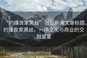 “約操良家黑絲”當日新聞文章標題，約操良家黑絲，一場(chǎng)文化與商業(yè)的交融盛宴