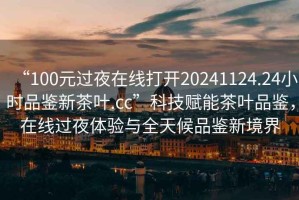 “100元過(guò)夜在線(xiàn)打開(kāi)20241124.24小時(shí)品鑒新茶葉.cc”科技賦能茶葉品鑒，在線(xiàn)過(guò)夜體驗與全天候品鑒新境界