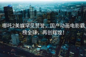 哪吒2美媒罕見(jiàn)贊譽(yù)，國產(chǎn)動(dòng)畫(huà)電影霸榜全球，再創(chuàng  )輝煌！