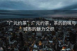 “廣元約茶”廣元約茶，茶的韻味與城市的魅力交織