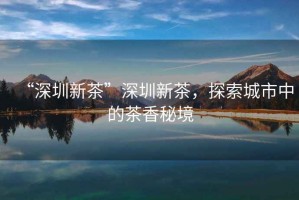 “深圳新茶”深圳新茶，探索城市中的茶香秘境