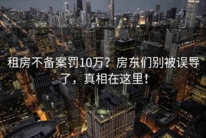 租房不備案罰10萬(wàn)？房東們別被誤導了，真相在這里！