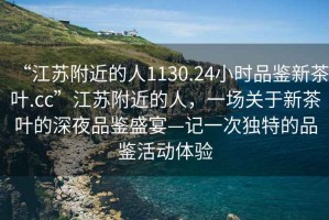 “江蘇附近的人1130.24小時(shí)品鑒新茶葉.cc”江蘇附近的人，一場(chǎng)關(guān)于新茶葉的深夜品鑒盛宴—記一次獨特的品鑒活動(dòng)體驗