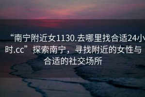 “南寧附近女1130.去哪里找合適24小時(shí).cc”探索南寧，尋找附近的女性與合適的社交場(chǎng)所