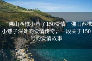 “佛山西樵小巷子150愛(ài)情”佛山西樵小巷子深處的愛(ài)情傳奇，一段關(guān)于150號的愛(ài)情故事